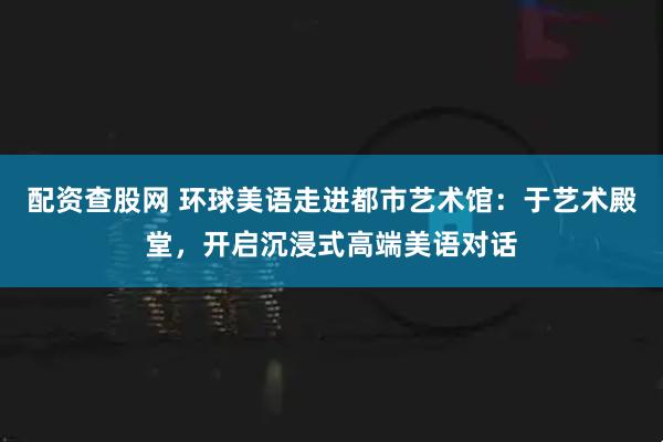 配资查股网 环球美语走进都市艺术馆：于艺术殿堂，开启沉浸式高端美语对话