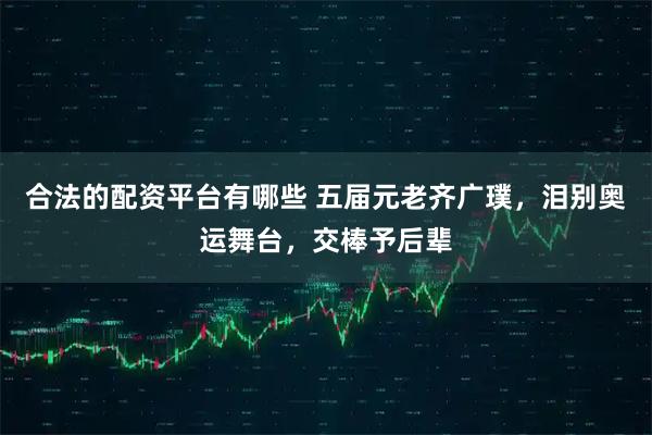 合法的配资平台有哪些 五届元老齐广璞，泪别奥运舞台，交棒予后辈