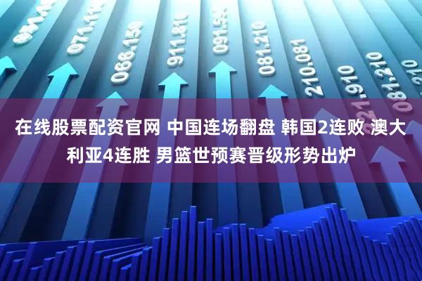 在线股票配资官网 中国连场翻盘 韩国2连败 澳大利亚4连胜 男篮世预赛晋级形势出炉