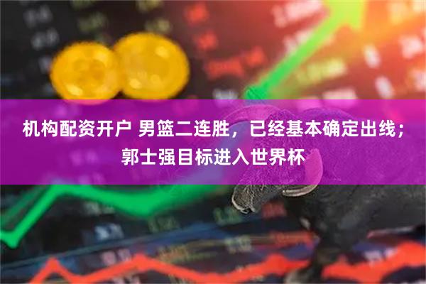 机构配资开户 男篮二连胜，已经基本确定出线；郭士强目标进入世界杯