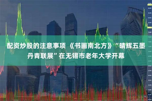 配资炒股的注意事项 《书画南北方》“晴辉五墨丹青联展”在无锡市老年大学开幕