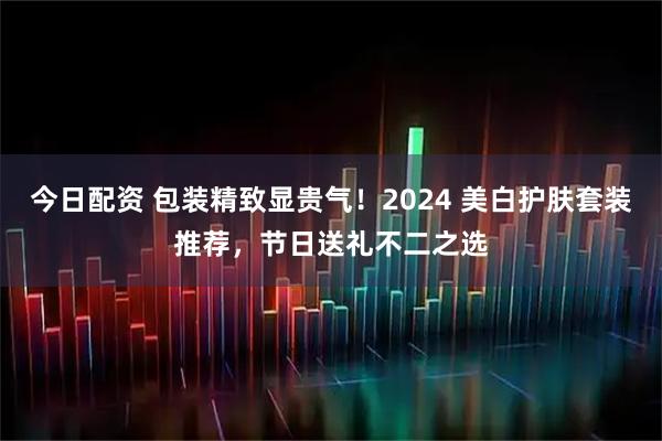 今日配资 包装精致显贵气！2024 美白护肤套装推荐，节日送礼不二之选