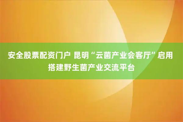 安全股票配资门户 昆明“云菌产业会客厅”启用 搭建野生菌产业交流平台