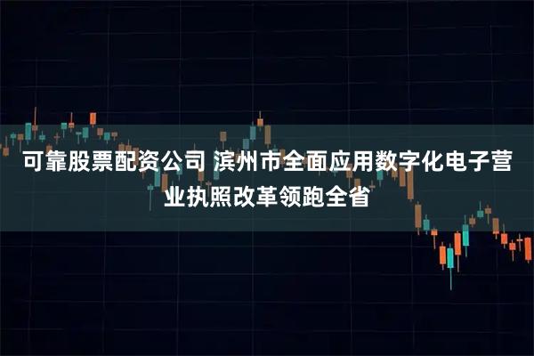 可靠股票配资公司 滨州市全面应用数字化电子营业执照改革领跑全省