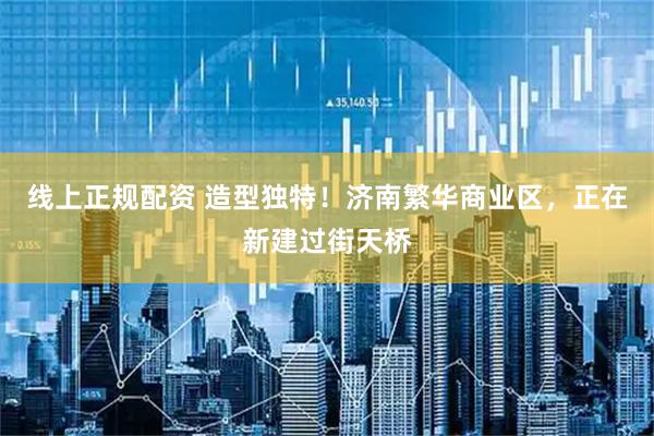 线上正规配资 造型独特！济南繁华商业区，正在新建过街天桥