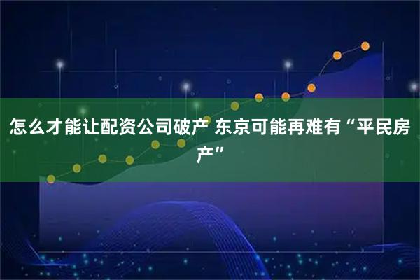 怎么才能让配资公司破产 东京可能再难有“平民房产”