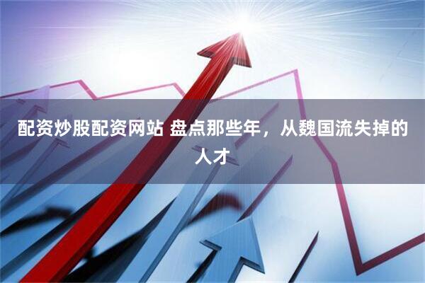 配资炒股配资网站 盘点那些年，从魏国流失掉的人才