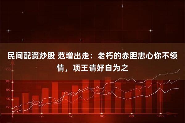 民间配资炒股 范增出走：老朽的赤胆忠心你不领情，项王请好自为之